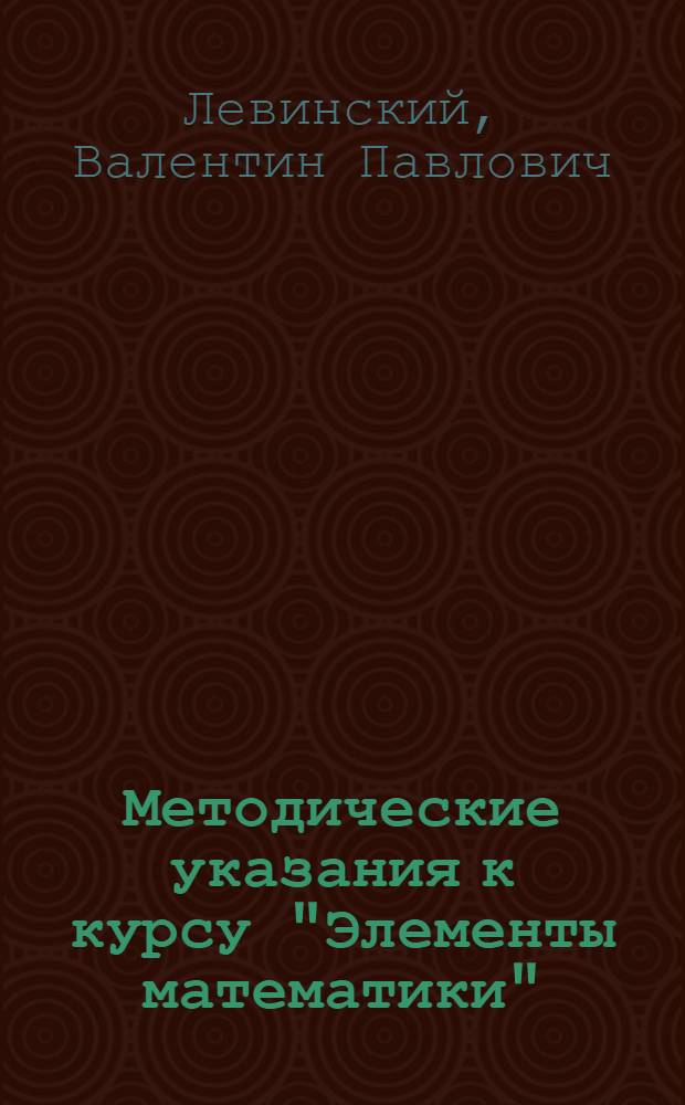 Методические указания к курсу "Элементы математики"; Для отд. оперативного учета / Кандидат математических наук В.П. Левинский; Под ред. Н.К. Дружинина; Наркомзем СССР. Всесоюз. заоч. учетные курсы (ВЗУК)