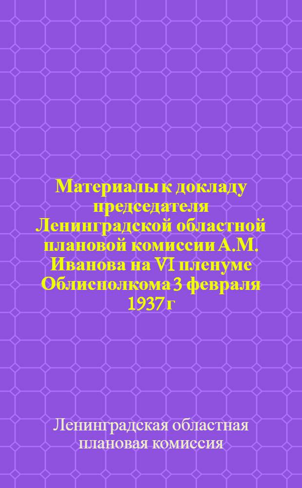 Материалы к докладу председателя Ленинградской областной плановой комиссии А.М. Иванова на VI пленуме Облисполкома 3 февраля 1937 г. : Об итогах выполнения народнохозяйственного плана в 1936 г. и о плане на 1937 г