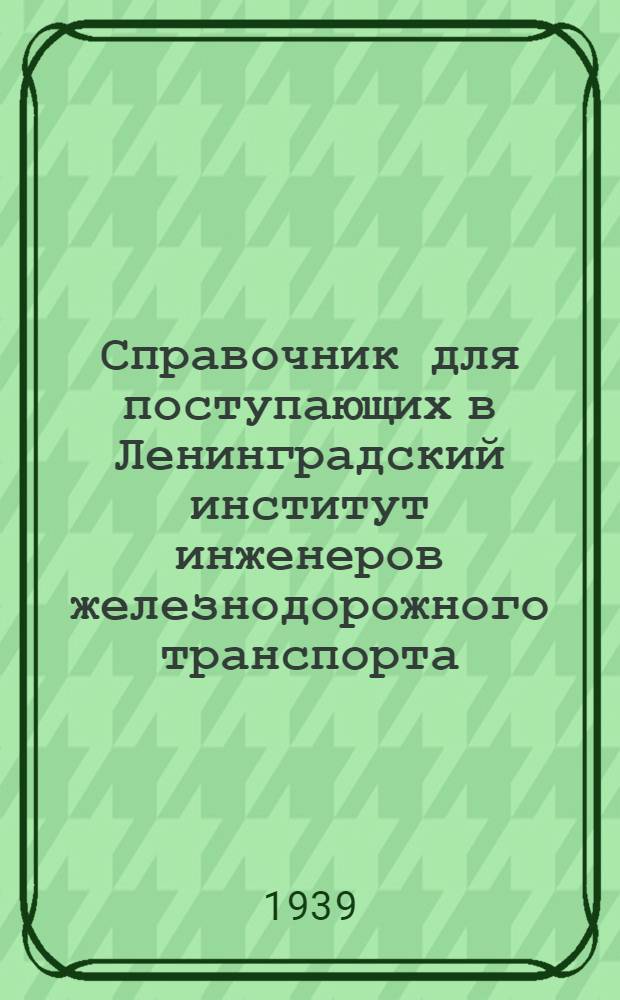 Справочник для поступающих в Ленинградский институт инженеров железнодорожного транспорта (ЛИИЖТ) : СХХХ. 1809 г. - 1939 г