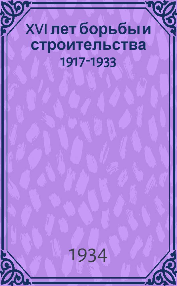 XVI лет борьбы и строительства 1917-1933 : Указатель лит. : В помощь читателю, библиотекарю, библиотечному активисту