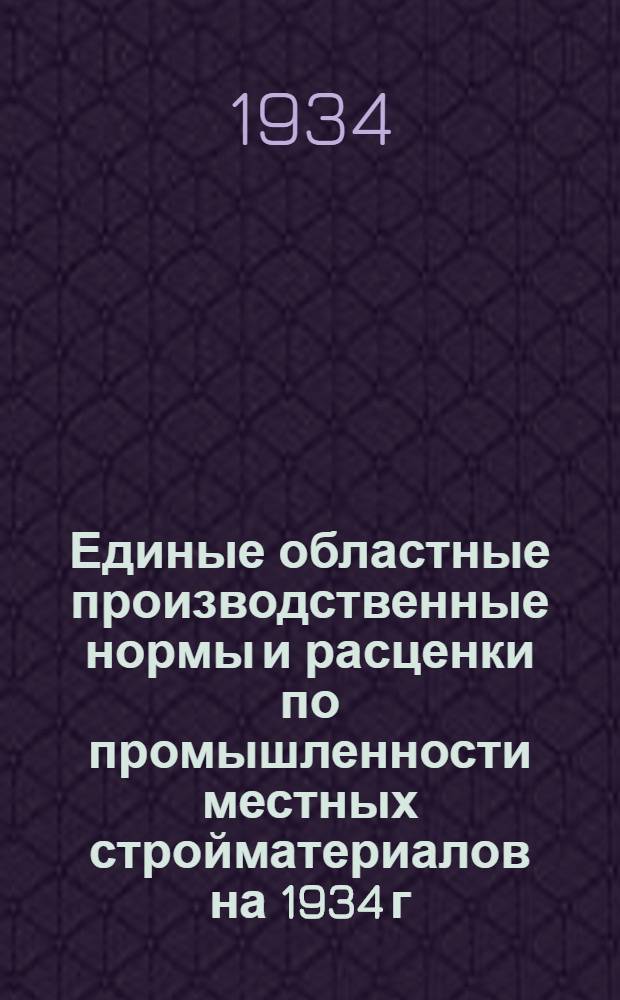 Единые областные производственные нормы и расценки по промышленности местных стройматериалов на 1934 г.