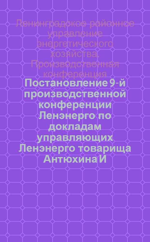 Постановление 9-й производственной конференции Ленэнерго по докладам управляющих Ленэнерго товарища Антюхина И.Ф. и Областного комитета Союза электриков товарища Шапиро О.Л. по вопросу об итогах работы Ленэнерго на 1-е полугодие, состояния подготовки к осенне-зимнему максимуму и задач 2-го полугодия 1933 года