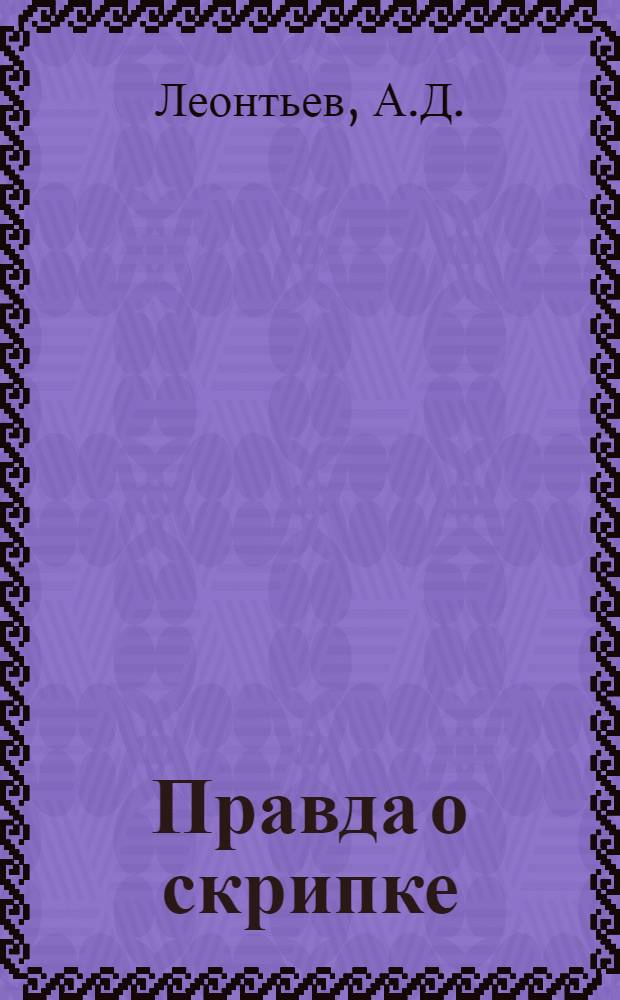 Правда о скрипке : (Мысли и 45-летние наблюдения мастера)