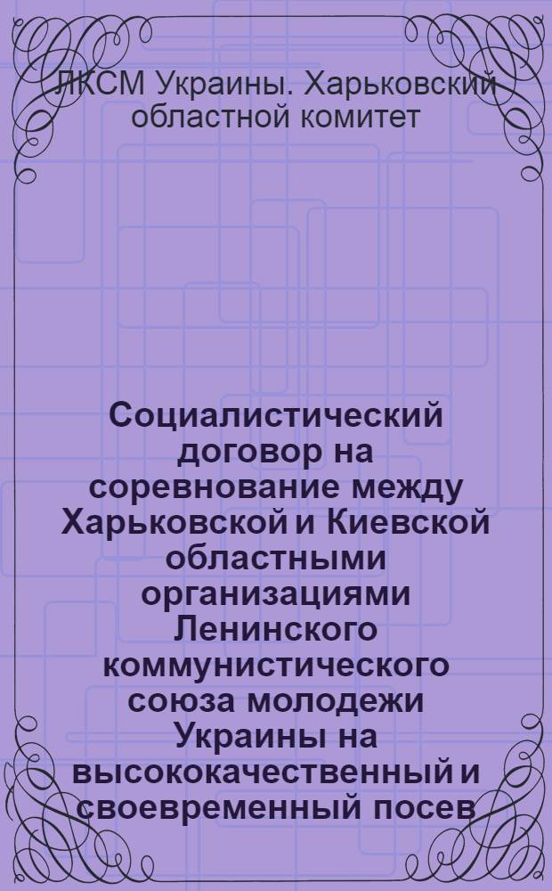 Социалистический договор на соревнование между Харьковской и Киевской областными организациями Ленинского коммунистического союза молодежи Украины на высококачественный и своевременный посев, обработку, уборку, сохранение и доставку заводам сахарной свеклы