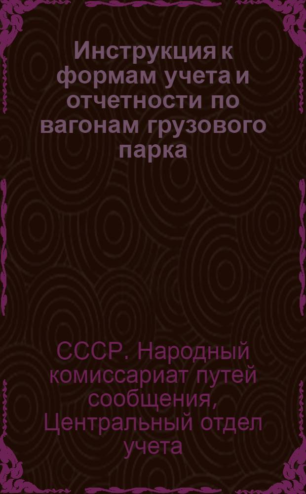 Инструкция к формам учета и отчетности по вагонам грузового парка : Утв. Замнаркомпути 15/IV 1939 г