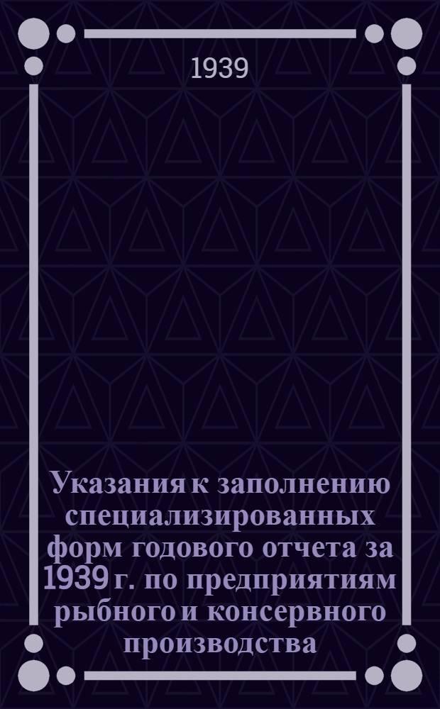 Указания к заполнению специализированных форм годового отчета за 1939 г. по предприятиям рыбного и консервного производства