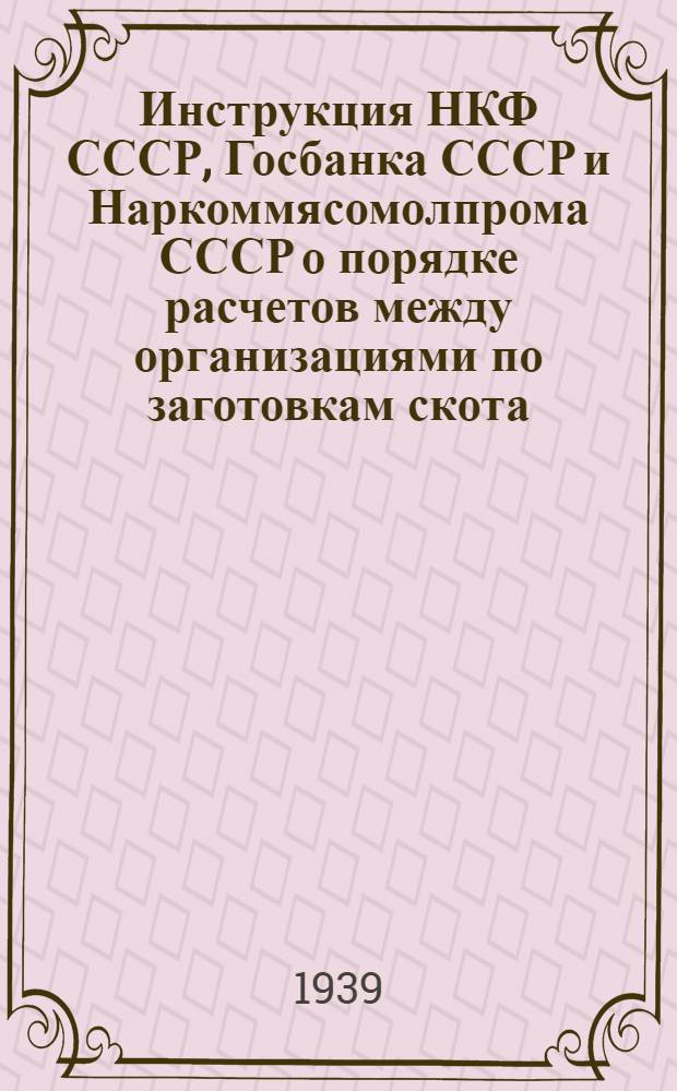 Инструкция НКФ СССР, Госбанка СССР и Наркоммясомолпрома СССР о порядке расчетов между организациями по заготовкам скота, мясокомбинатами и откармливающими организациями и кредитовании их банком в соответствии с постановлением Экономсовета при СНК СССР от 8-го мая 1939 г. за № 421