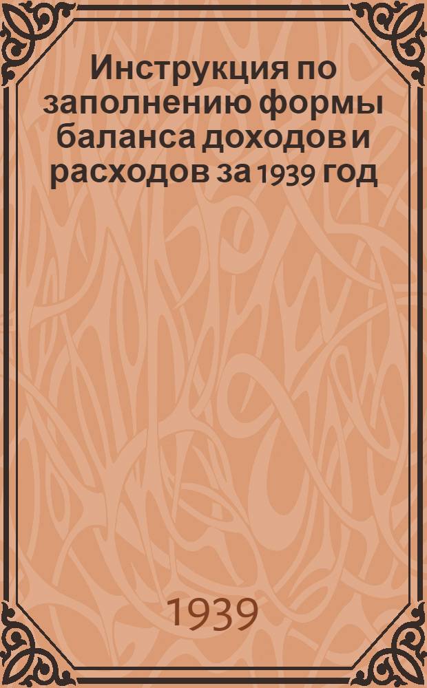 Инструкция по заполнению формы баланса доходов и расходов за 1939 год : Утв. Зам. нар. ком. фин. СССР ..