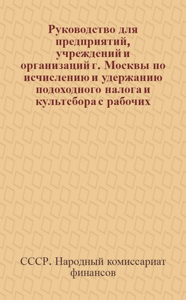 Руководство для предприятий, учреждений и организаций г. Москвы по исчислению и удержанию подоходного налога и культсбора с рабочих, служащих и приравненных к ним лиц : (Извлечение из инструкций Наркомфина Союза ССР от 23 дек. 1938 г. №№ 709-240 и 719-242 "О порядке проведения подоходного налога с рабочих служащих и другого населения, не занятого сельским хозяйством" и "О проведении сбора на нужды жилищного и культурно-бытового строительства с рабочих, служащих и другого населения, не занятого сельским хозяйством")