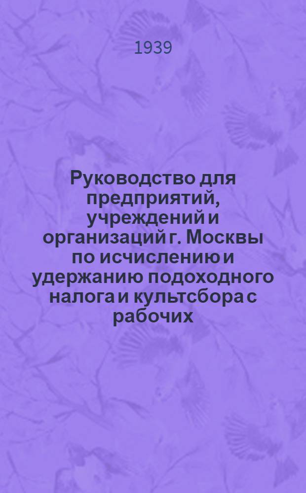 Руководство для предприятий, учреждений и организаций г. Москвы по исчислению и удержанию подоходного налога и культсбора с рабочих, служащих и приравненных к ним лиц : Извлечение из инструкций Наркомфина Союза ССР от 23 дек. 1938 г. №№ 709-240 и 719-242 "О порядке проведения подоходного налога с рабочих служащих и другого населения, не занятого сельским хозяйством" и "О проведении сбора на нужды жилищного и культурно-бытового строительства с рабочих, служащих и другого населения, не занятого сельским хозяйством"
