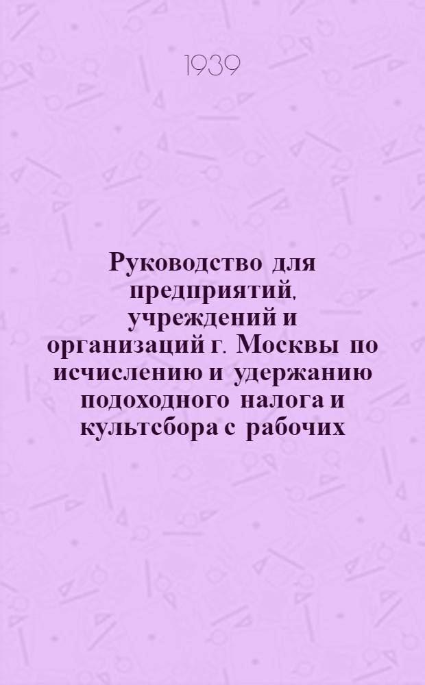 Руководство для предприятий, учреждений и организаций г. Москвы по исчислению и удержанию подоходного налога и культсбора с рабочих, служащих и приравненных к ним лиц : (Извлечение из инструкций Наркомфина Союза ССР от 23 декабря 1938 г. №№ 709-240 и 719-242)