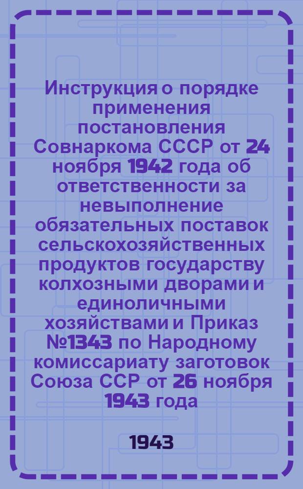 Инструкция о порядке применения постановления Совнаркома СССР от 24 ноября 1942 года об ответственности за невыполнение обязательных поставок сельскохозяйственных продуктов государству колхозными дворами и единоличными хозяйствами и Приказ № 1343 по Народному комиссариату заготовок Союза ССР от 26 ноября 1943 года