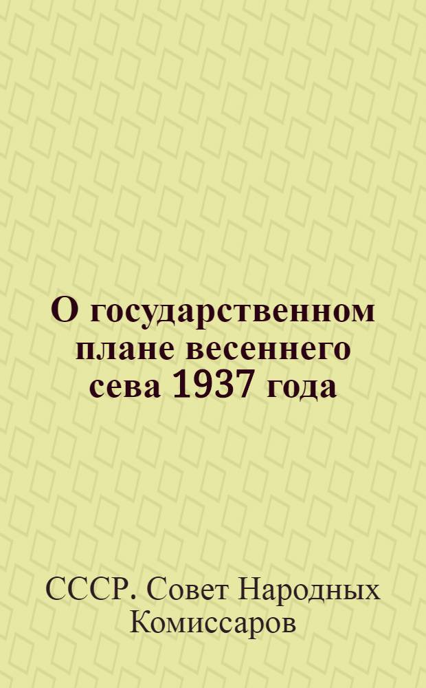 О государственном плане весеннего сева 1937 года : Постановление Сов. нар. ком. СССР