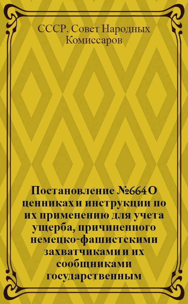 Постановление № 664 О ценниках и инструкции по их применению для учета ущерба, причиненного немецко-фашистскими захватчиками и их сообщниками государственным, кооперативным и общественным предприятиям, учреждениям и организациям, а также колхозам; Инструкция о порядке применения цен для учета ущерба, причиненного немецко-фашистскими захватчиками и их сообщниками государственнным, кооперативным и общественным предприятиям, учреждениям и организациям и колхозам: Утв. 17.06.43