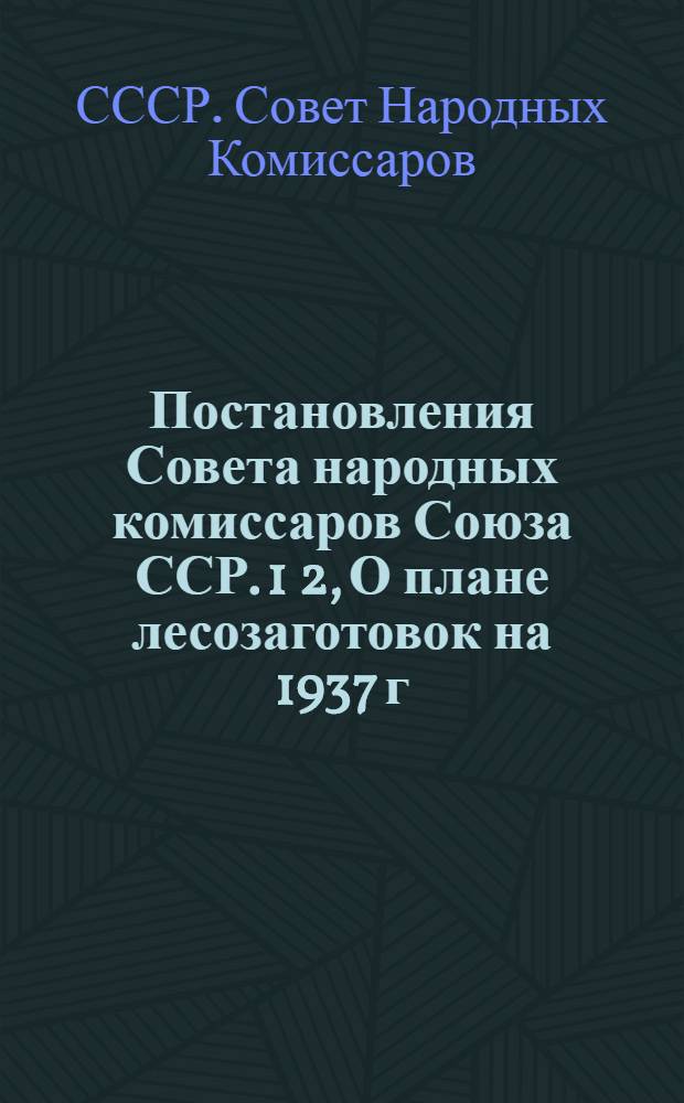 Постановления Совета народных комиссаров Союза ССР. 1 2, О плане лесозаготовок на 1937 г. и о мероприятиях по его осуществлению (от 16/II-37 г. № 268). О взаимоотнош. лесозаготовительных организаций с колхозами (от 16/II 37 г. № 270)