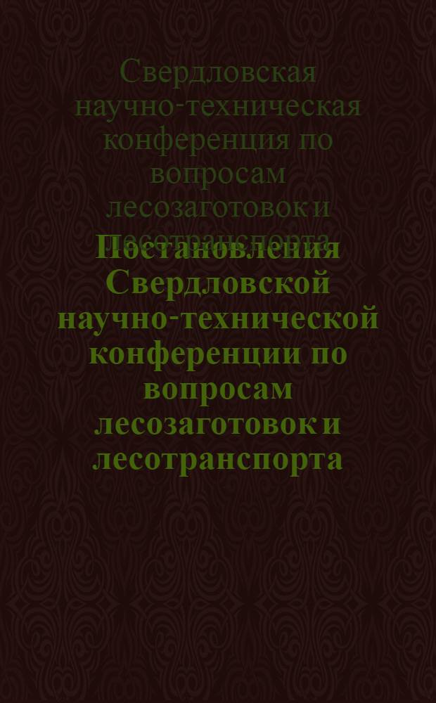 Постановления Свердловской научно-технической конференции по вопросам лесозаготовок и лесотранспорта : (11-16 июня 1938 г.)