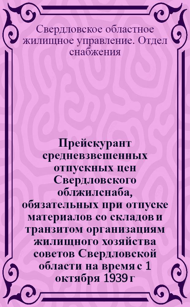 Прейскурант средневзвешенных отпускных цен Свердловского облжилснаба, обязательных при отпуске материалов со складов и транзитом организациям жилищного хозяйства советов Свердловской области на время с 1 октября 1939 г. по 31 декабря 1940 г.