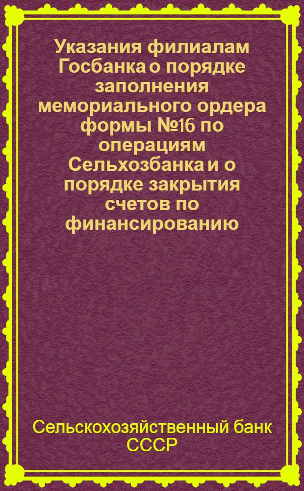 Указания филиалам Госбанка о порядке заполнения мемориального ордера формы № 16 по операциям Сельхозбанка и о порядке закрытия счетов по финансированию