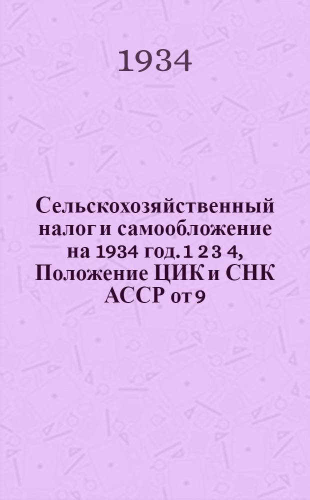 Сельскохозяйственный налог и самообложение на 1934 год. 1 2 3 4, Положение ЦИК и СНК АССР от 9/VI-1934 г.. Инструкция Наркомфина АССР от 12/VI-1934 г.. Постановление ЦИК и СНК СССР от 31 мая 1934 г. "О самообложении сельского населения". Инструкция Наркомфина СССР от 3/VI-1934 г.