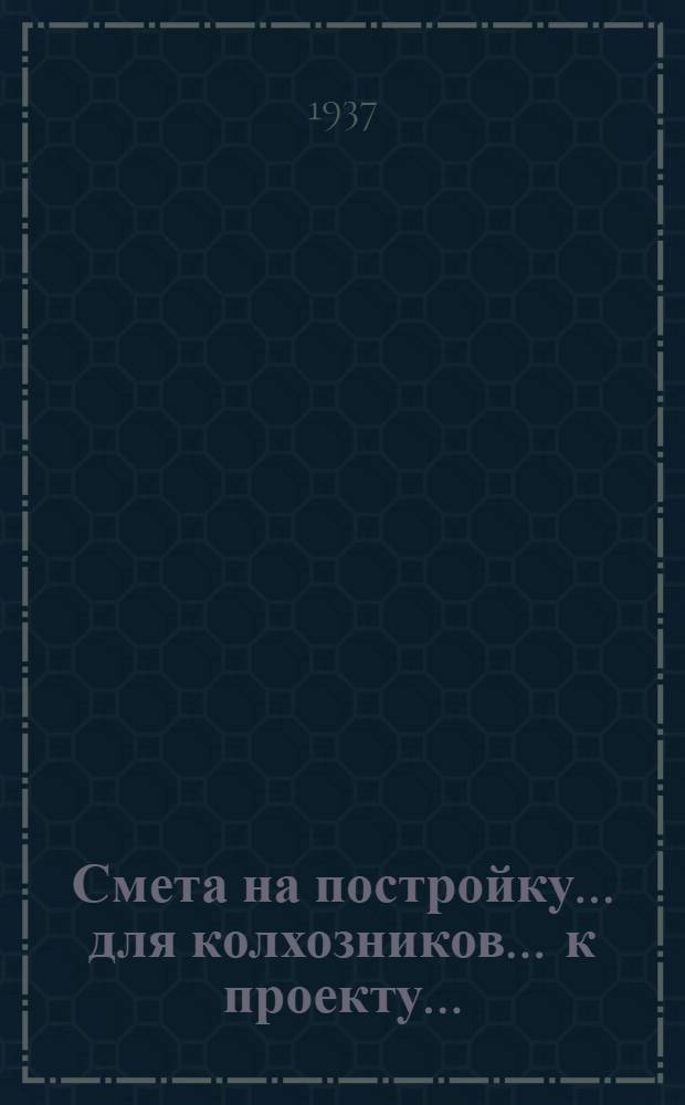 Смета на постройку ... для колхозников ... к проекту ... : Сост. на основании "Сборника примерных укрупненных производственных норм в трудоднях на работы по сельскохозяйственному строительству в колхозах "на 1936 г." и "Единых республиканских норм 1936 г