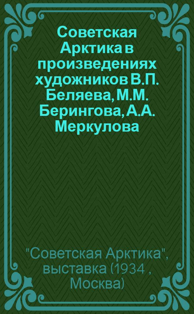 Советская Арктика в произведениях художников В.П. Беляева, М.М. Берингова, А.А. Меркулова, А.А. Рыбникова и С.А. Стороженко : Каталог и автобиографии участников