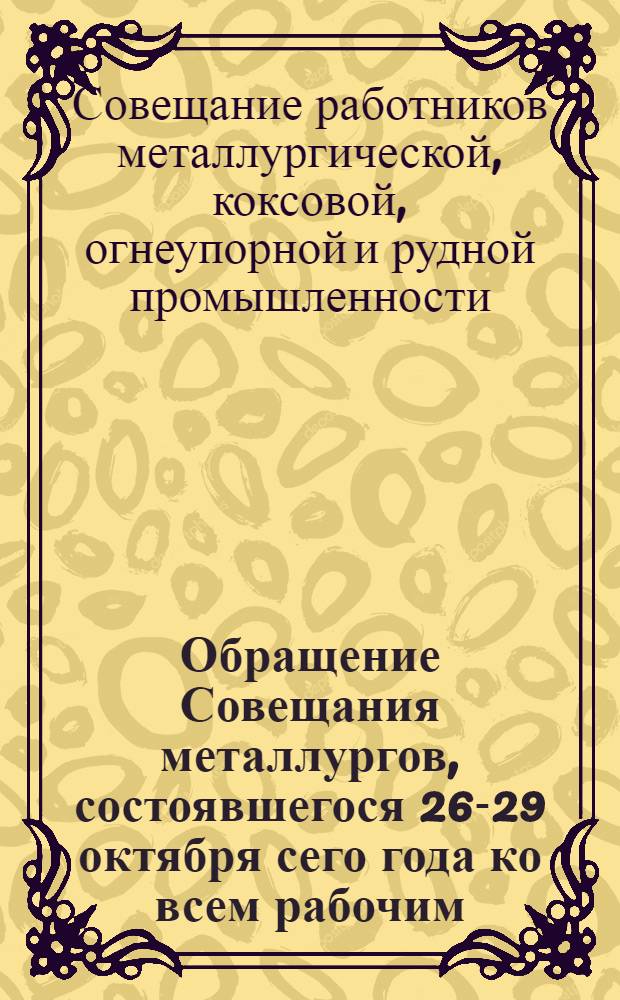 Обращение Совещания металлургов, состоявшегося 26-29 октября сего года ко всем рабочим, инженерам, техникам, ко всем работникам металлургической, коксовой, огнеупорной и рудной промышленности : О социалистическом соревновании и стахановских методах работы