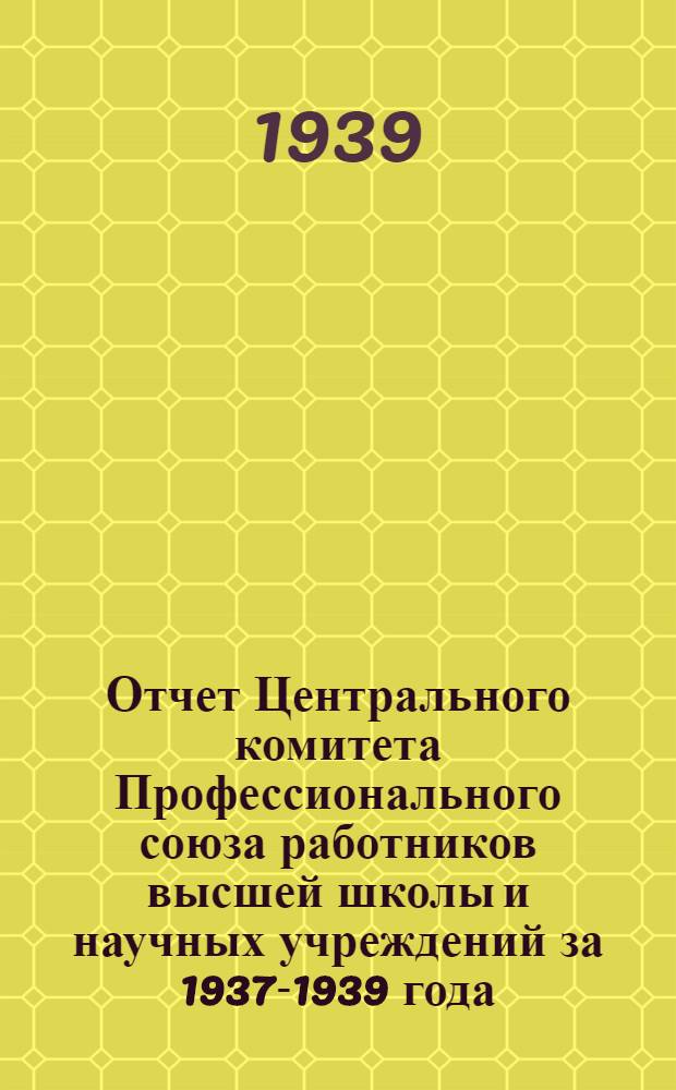 Отчет Центрального комитета Профессионального союза работников высшей школы и научных учреждений за 1937-1939 года