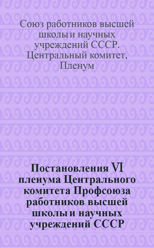 Постановления VI пленума Центрального комитета Профсоюза работников высшей школы и научных учреждений СССР : 20-25 октября 1943 года