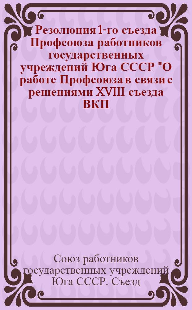 Резолюция 1-го съезда Профсоюза работников государственных учреждений Юга СССР ["О работе Профсоюза в связи с решениями XVIII съезда ВКП(б) и VIII пленума ВЦСПС" ] : Состоялся с 28 ноября по 30 ноября 1939 года