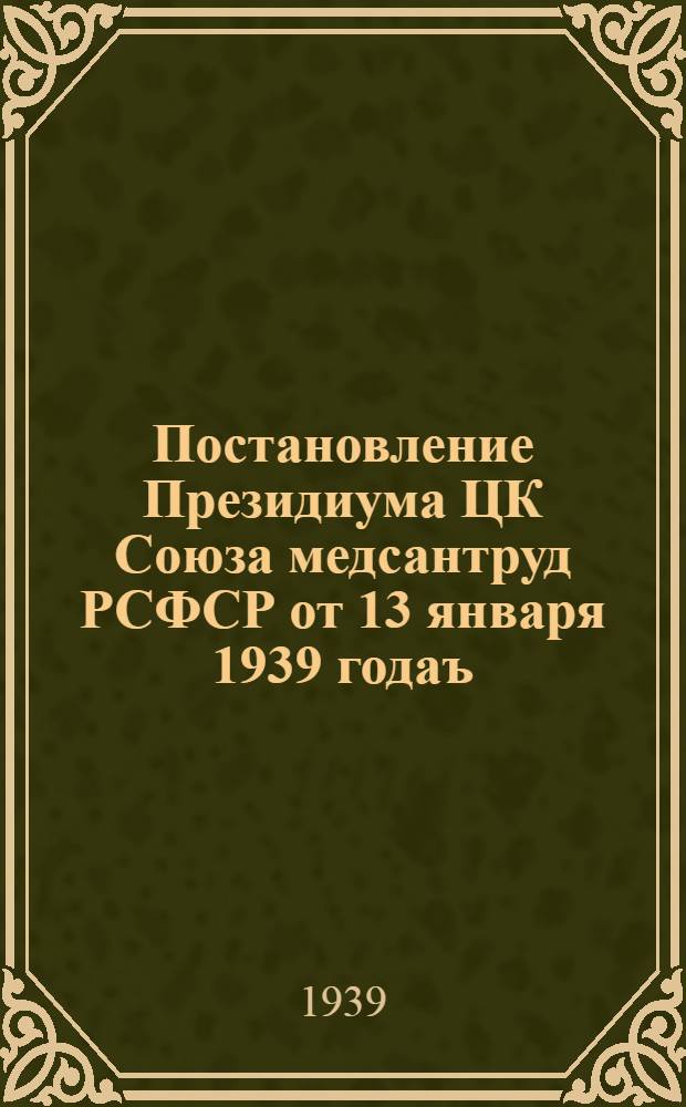 Постановление Президиума ЦК Союза медсантруд РСФСР от 13 января 1939 годаъ : О развертывании и улучшении руководства социалистическим соревнованием, ударничеством и отличничеством среди медработников