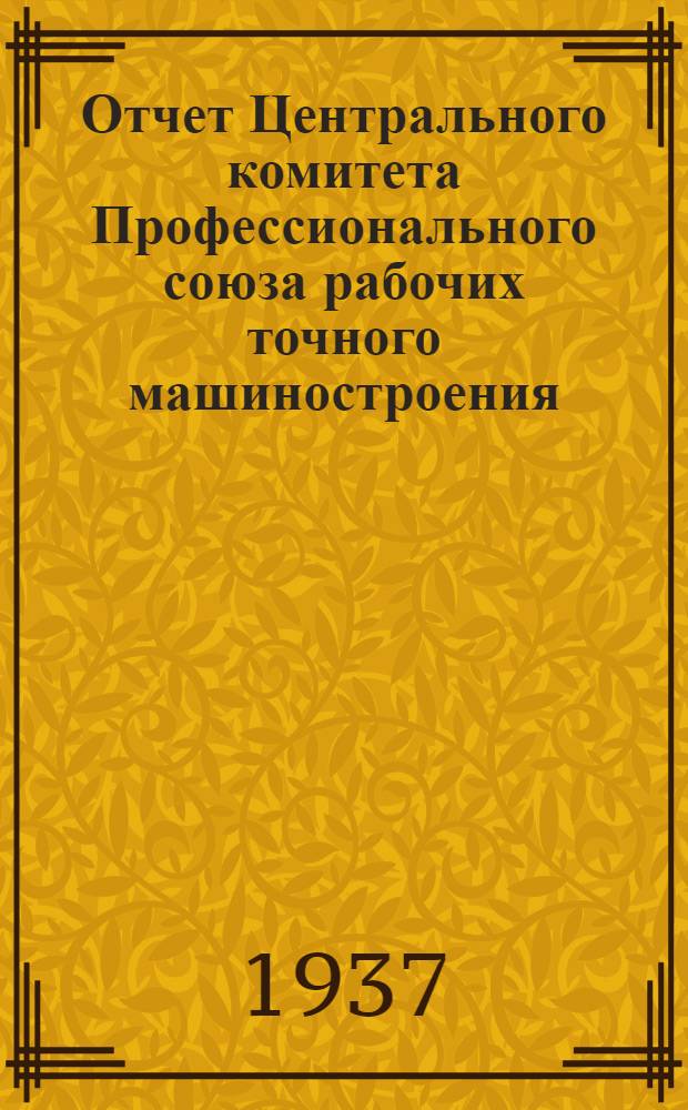 Отчет Центрального комитета Профессионального союза рабочих точного машиностроения : (Окт. 1934 г. - июнь 1937 г.)