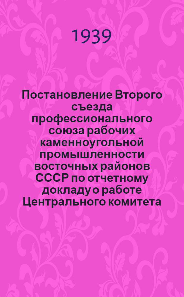 Постановление Второго съезда профессионального союза рабочих каменноугольной промышленности восточных районов СССР по отчетному докладу о работе Центрального комитета : Принято 21 октября 1939 г