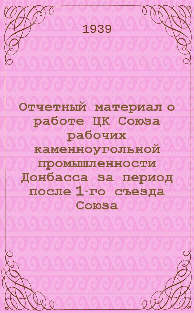 Отчетный материал о работе ЦК Союза рабочих каменноугольной промышленности Донбасса за период после 1-го съезда Союза (с 1-ХI 1937 года по 1-I 1939 года) и постановления V пленума ЦК союза
