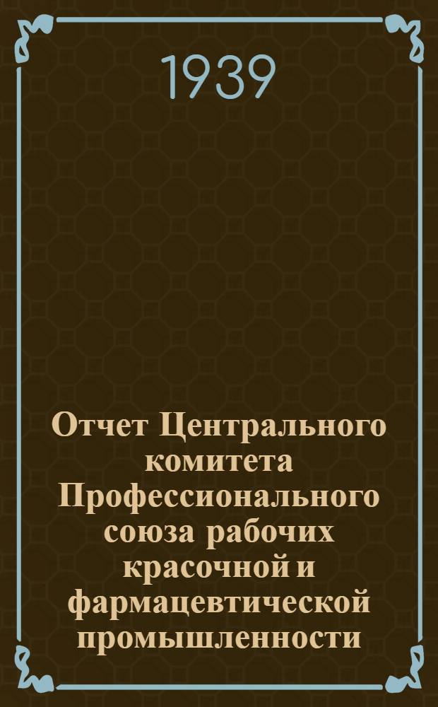 Отчет Центрального комитета Профессионального союза рабочих красочной и фармацевтической промышленности : (Окт. 1937 г. - сент. 1939 г.)
