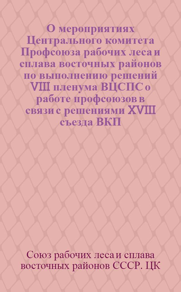 О мероприятиях Центрального комитета Профсоюза рабочих леса и сплава восточных районов по выполнению решений VIII пленума ВЦСПС о работе профсоюзов в связи с решениями XVIII съезда ВКП(б) : Постановл. и план мероприятий