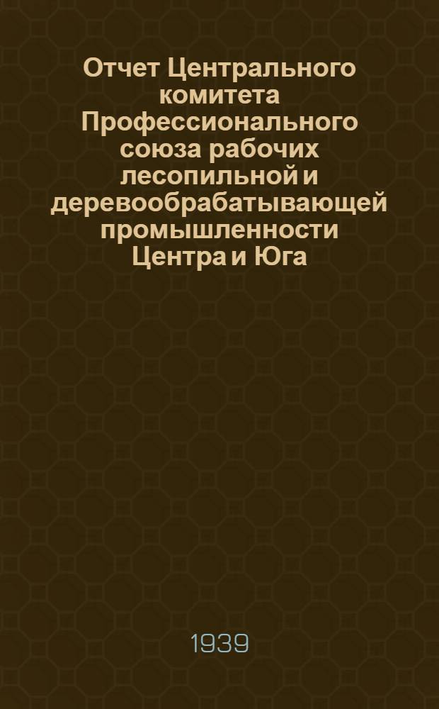 Отчет Центрального комитета Профессионального союза рабочих лесопильной и деревообрабатывающей промышленности Центра и Юга. (Янв. 1938 г. -ноябрь 1939 г.) : (Янв. 1938 г. - ноябрь 1939 г.)