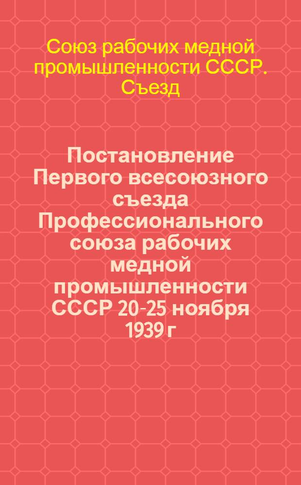 Постановление Первого всесоюзного съезда Профессионального союза рабочих медной промышленности СССР 20-25 ноября 1939 г. : По докладу пред. Оргбюро "О работе Оргбюро и задачах Профсоюза рабочих мед. пром-сти СССР"
