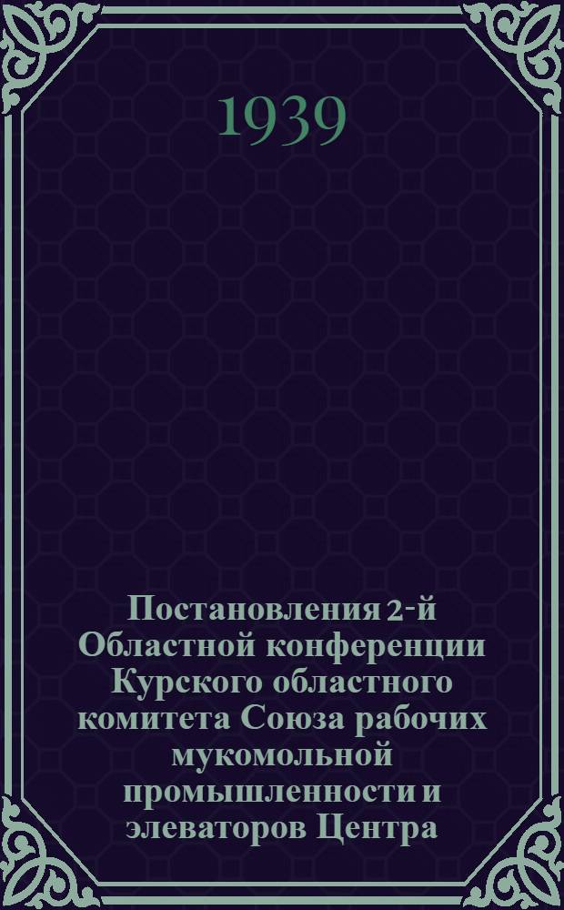 Постановления 2-й Областной конференции Курского областного комитета Союза рабочих мукомольной промышленности и элеваторов Центра : 20-23 февраля 1939 г