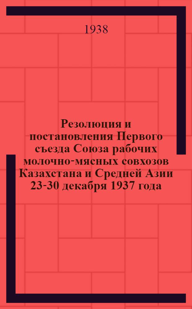 Резолюция и постановления Первого съезда Союза рабочих молочно-мясных совхозов Казахстана и Средней Азии 23-30 декабря 1937 года