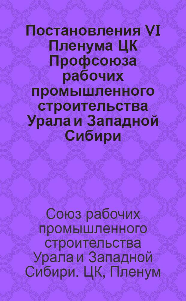 Постановления VI Пленума ЦК Профсоюза рабочих промышленного строительства Урала и Западной Сибири (2-го созыва)