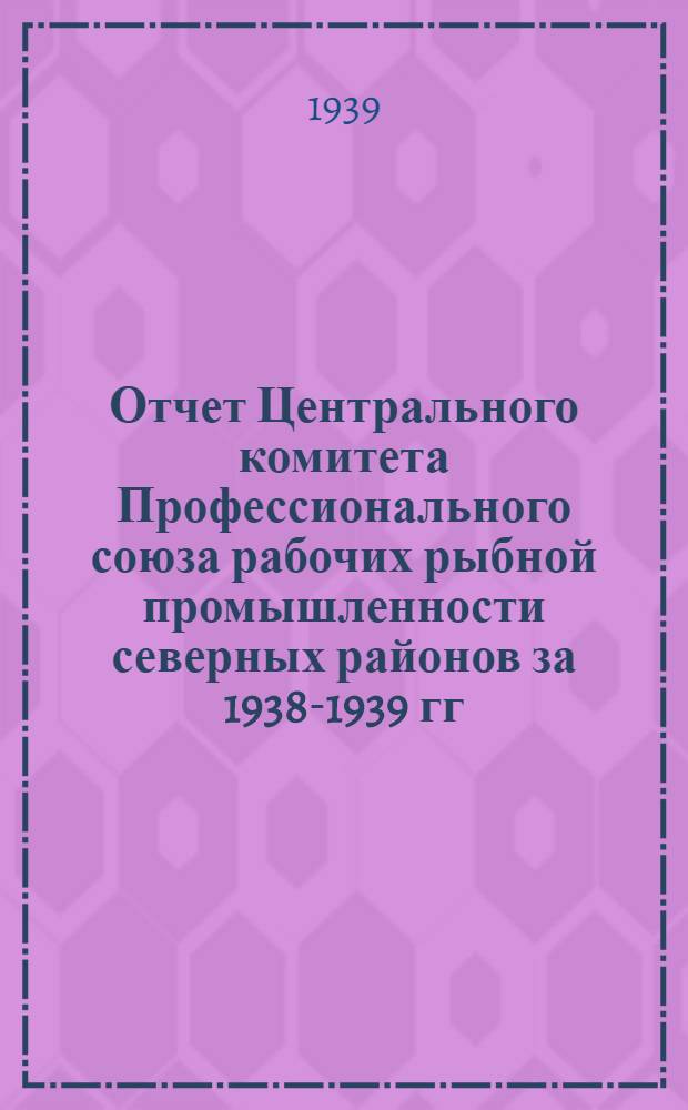 Отчет Центрального комитета Профессионального союза рабочих рыбной промышленности северных районов за 1938-1939 гг.
