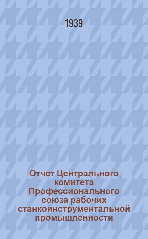 Отчет Центрального комитета Профессионального союза рабочих станкоинструментальной промышленности : (Дек. 1937 г. - сент. 1939 г.)
