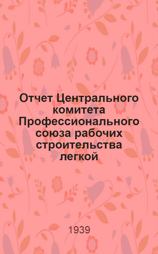 Отчет Центрального комитета Профессионального союза рабочих строительства легкой, лесной и пищевой промышленности. Окт. 1937 г. - ноябрь 1939 .г.