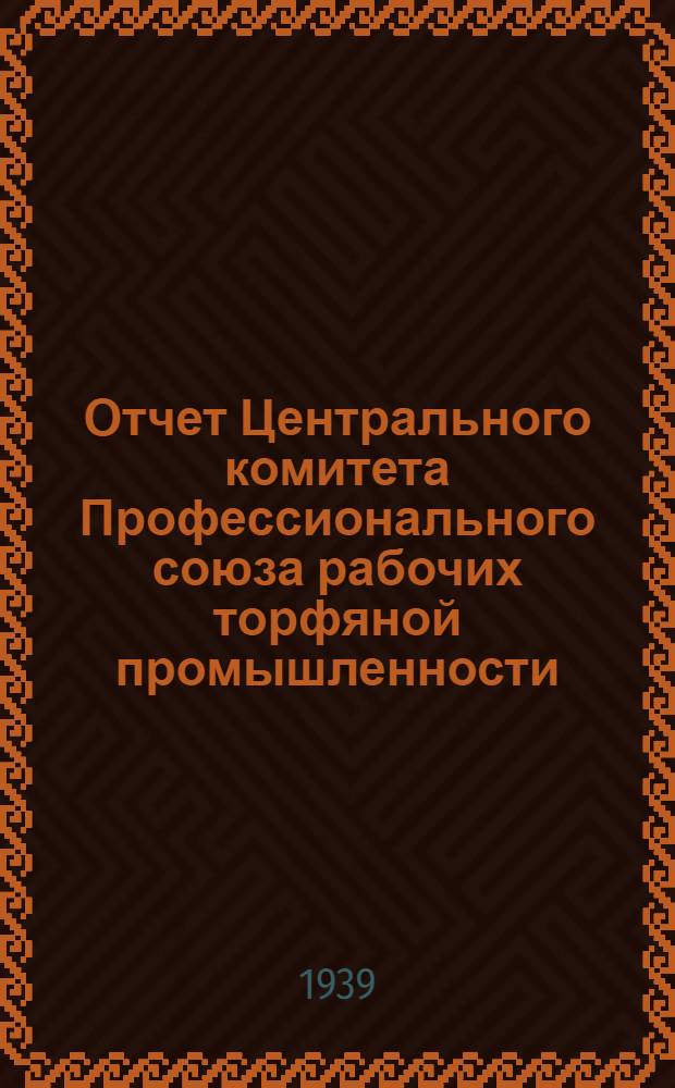 Отчет Центрального комитета Профессионального союза рабочих торфяной промышленности. Дек. 1937 г. -окт. 1939 г.