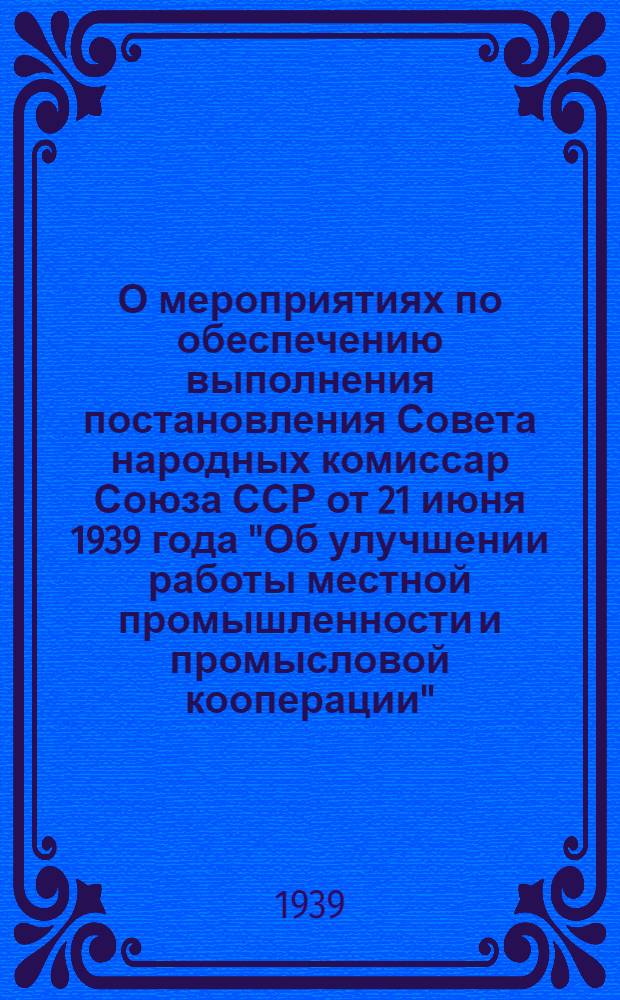 О мероприятиях по обеспечению выполнения постановления Совета народных комиссар Союза ССР от 21 июня 1939 года "Об улучшении работы местной промышленности и промысловой кооперации"