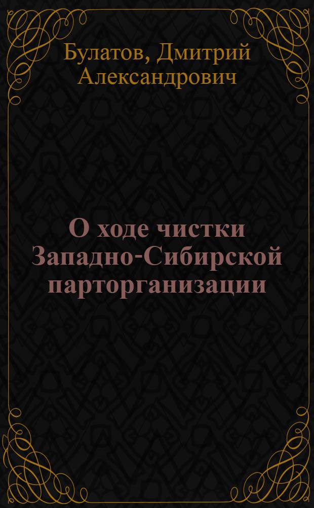 О ходе чистки Западно-Сибирской парторганизации : Доклад пред. Краев. комиссии по чистке партии т. Д.А. Булатова на пленуме Зап.-Сиб. крайкома ВКП(б) 17 июня 1934 г