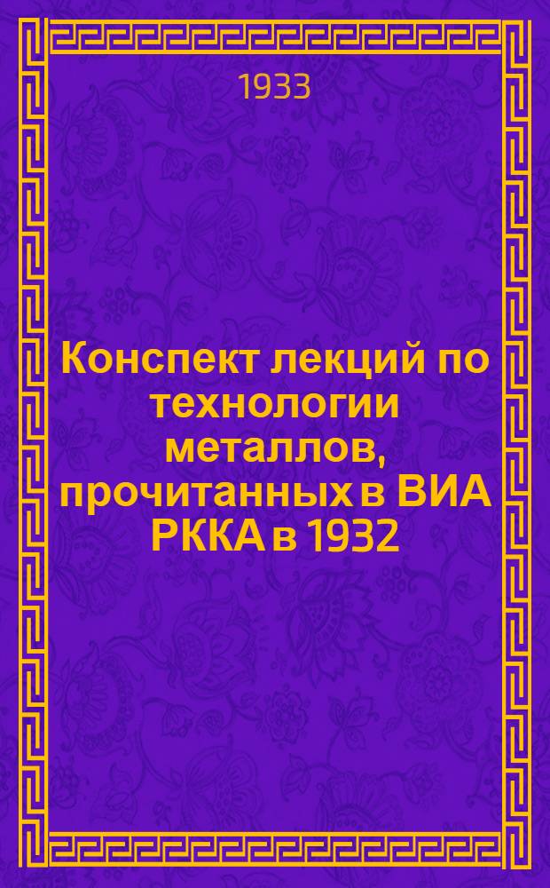 Конспект лекций по технологии металлов, прочитанных в ВИА РККА в 1932/33 уч. г. преподавателем инж. И.И. Михайловским ...