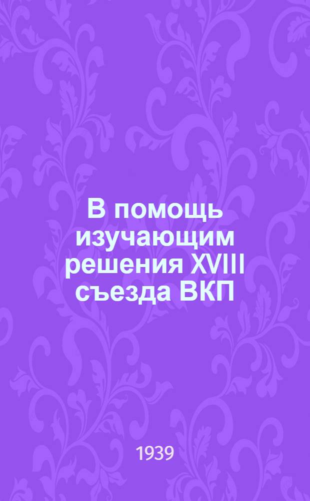 В помощь изучающим решения XVIII съезда ВКП(б) : Сб. консультаций. 1-