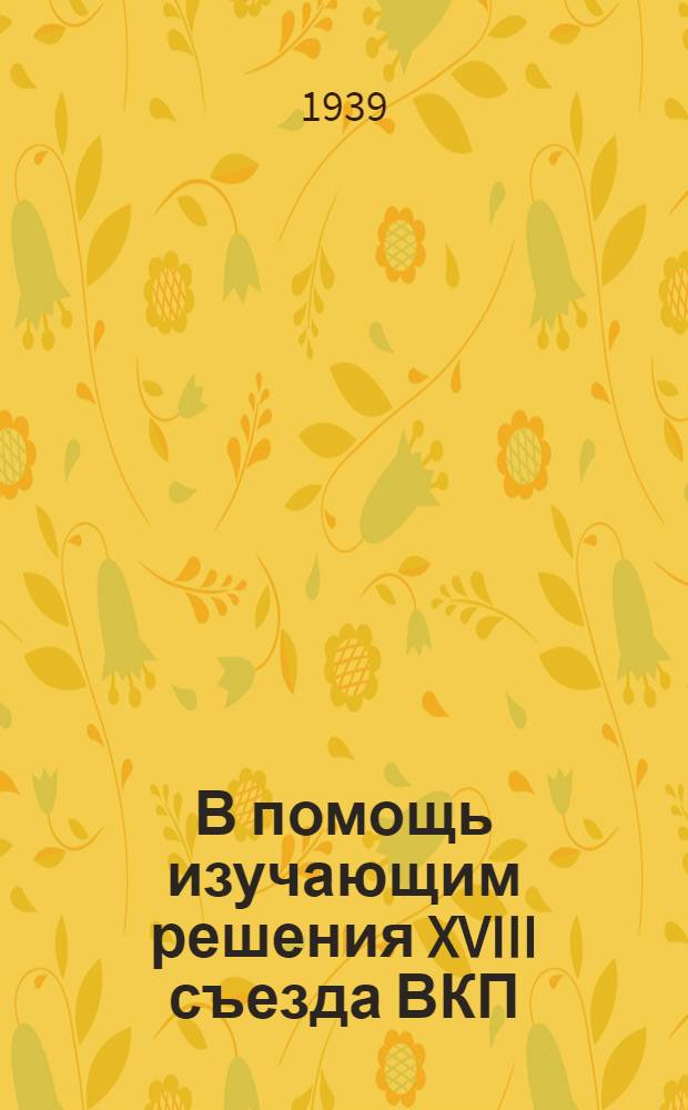 В помощь изучающим решения XVIII съезда ВКП(б) : Сб. консультаций. 1-. Сб. 1 : [Консультации по вопросам междунар. и внутр. положения СССР]