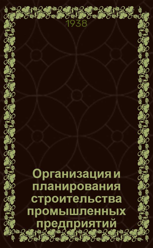 Организация и планирования строительства промышленных предприятий : Утв. ГУУЗ НКТП в качестве учеб. пособия для студентов инженер.-экон. ин-тов. Ч. 1 : Подготовительный период строительства